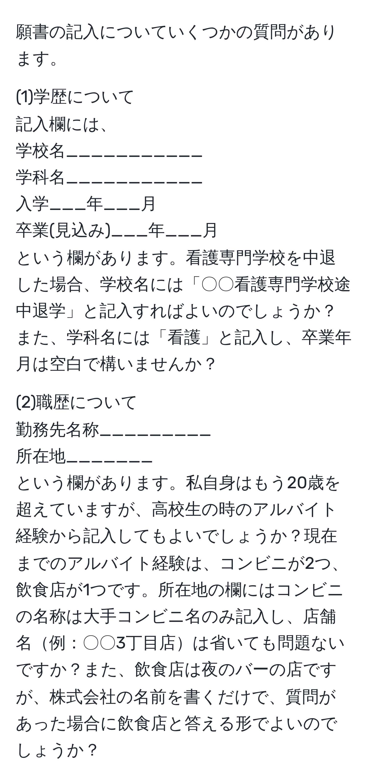 願書の記入についていくつかの質問があります。

(1)学歴について
記入欄には、
学校名___________
学科名___________
入学___年___月
卒業(見込み)___年___月
という欄があります。看護専門学校を中退した場合、学校名には「〇〇看護専門学校途中退学」と記入すればよいのでしょうか？また、学科名には「看護」と記入し、卒業年月は空白で構いませんか？

(2)職歴について
勤務先名称_________
所在地_______
という欄があります。私自身はもう20歳を超えていますが、高校生の時のアルバイト経験から記入してもよいでしょうか？現在までのアルバイト経験は、コンビニが2つ、飲食店が1つです。所在地の欄にはコンビニの名称は大手コンビニ名のみ記入し、店舗名例：〇〇3丁目店は省いても問題ないですか？また、飲食店は夜のバーの店ですが、株式会社の名前を書くだけで、質問があった場合に飲食店と答える形でよいのでしょうか？