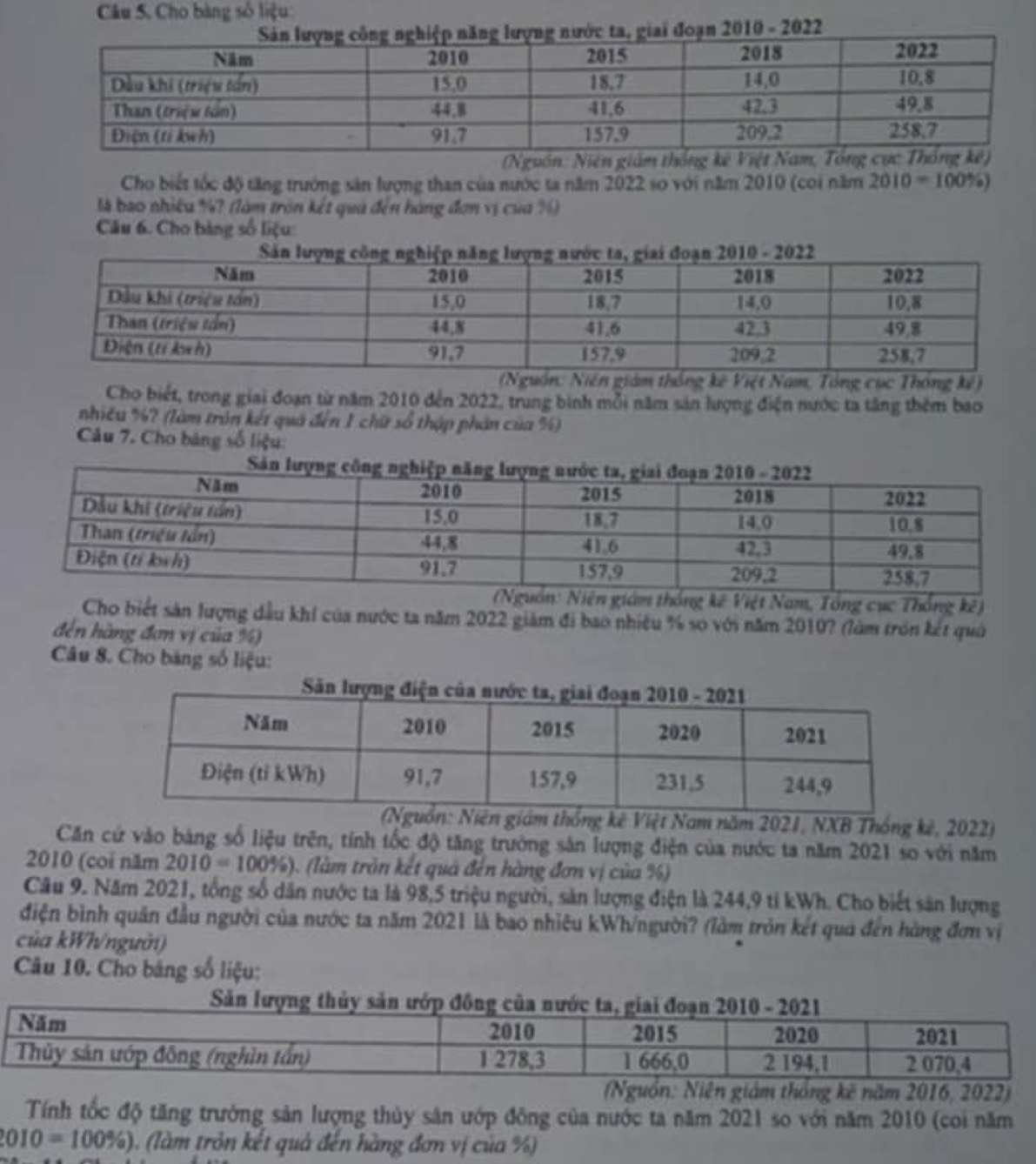 Câu 5, Cho bàng số liệu
2010 - 2022
Cho biết tốc độ tăng trưởng sản lượng than của nước ta năm 2022 so với năm 2010 (coi năm 2010-100% )
là bao nhiệu %? (làm tròn kết quả đến hàng đơn vị của %)
Câu 6. Cho bàng số liệu:
uồn: Niên giám thống kê Việt Nam, Tổng cục Thông kế)
Cho biết, trong giai đoạn từ năm 2010 đến 2022, trung bình mỗi năm sản lượng điện nước ta tăng thêm bao
nhiều %? (làm tròn kết quả đến 1 chữ số thập phản của %)
Câu 7. Cho bảng số liệu:
n: Niên giám thống kê Việt Nam, Tổng cục Thống kê)
Cho biết sản lượng đầu khỉ của nước ta năm 2022 giảm đi bao nhiều % so với năm 2010? (làm tròn kết quả
đến hàng đơn vị của %)
Câu 8. Cho bảng số liệu:
giám thống kê Việt Nam năm 2021, NXB Thống kê, 2022)
Căn cứ vào bảng số liệu trên, tính tốc độ tăng trưởng sân lượng điện của nước ta năm 2021 so với năm
2010 (coi năm 2010=100% ) (làm tròn kết quả đến hàng đơn vị của %)
Cău 9. Năm 2021, tổng số dân nước ta là 98,5 triệu người, sản lượng điện là 244,9 tỉ kWh. Cho biết săn lượng
điện bình quân đầu người của nước ta năm 2021 là bao nhiêu kWh/người? (làm tròn kết quả đến hàng đơn vị
của kWh/người)
Câu 10. Cho bảng số liệu:
kê năm 2016, 2022)
Tính tốc độ tăng trưởng sản lượng thủy sản ướp đông của nước ta năm 2021 so với năm 2010 (coi năm
010=100% ) (làm tròn kết quả đến hàng đơn vị của %)