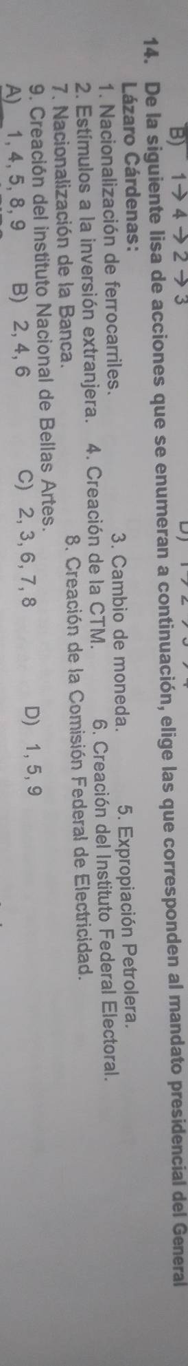 B)
14. De la siguiente lisa de acciones que se enumeran a continuación, elige las que corresponden al mandato presidencial del General
Lázaro Cárdenas:
1. Nacionalización de ferrocarriles. 3. Cambio de moneda. 5. Expropiación Petrolera.
2. Estímulos a la inversión extranjera. 4. Creación de la CTM. 6 Creación del Instituto Federal Electoral.
7. Nacionalización de la Banca. 8. Creación de la Comisión Federal de Electricidad.
9, Creación del instituto Nacional de Bellas Artes.
A)___ 1, 4, 5, 8, 9 B) 2, 4, 6 C) 2, 3, 6, 7, 8 D) 1, 5, 9