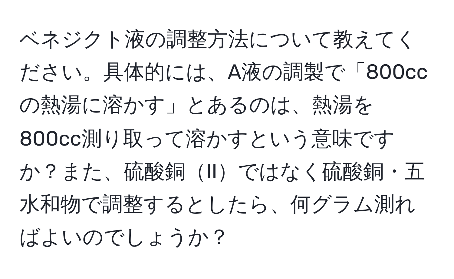 ベネジクト液の調整方法について教えてください。具体的には、A液の調製で「800ccの熱湯に溶かす」とあるのは、熱湯を800cc測り取って溶かすという意味ですか？また、硫酸銅IIではなく硫酸銅・五水和物で調整するとしたら、何グラム測ればよいのでしょうか？