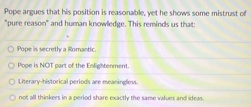 Pope argues that his position is reasonable, yet he shows some mistrust of
“pure reason” and human knowledge. This reminds us that:
Pope is secretly a Romantic.
Pope is NOT part of the Enlightenment.
Literary-historical periods are meaningless.
not all thinkers in a period share exactly the same values and ideas.