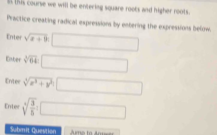 In this course we will be entering square roots and higher roots. 
Practice creating radical expressions by entering the expressions below. 
Enter sqrt(x+9)
Enter sqrt[3](64) : 
Enter sqrt[4](x^3+y^2); □  
□  
Enter sqrt [6sqrt(frac 3)5
(-3,4)
x_1+x_2= □ /□  
Submit Question Jump to Answer