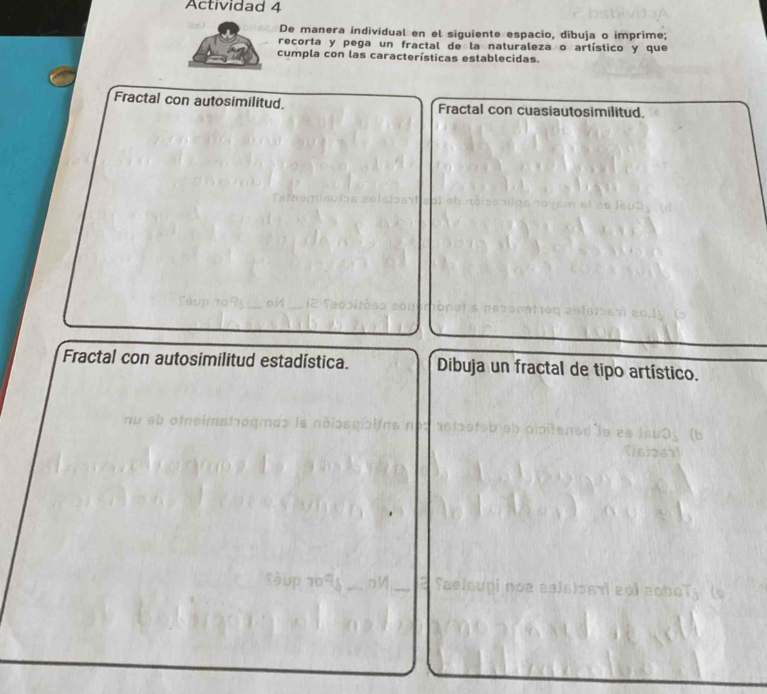 Actividad 4 
De manera individual en el siguiente espacio, dibuja o imprime; 
recorta y pega un fractal de la naturaleza o artístico y que 
cumpla con las características establecidas. 
Fractal con autosimilitud. Fractal con cuasiautosimilitud. 
Fractal con autosimilitud estadística. Dibuja un fractal de tipo artístico. 
nó a as s os