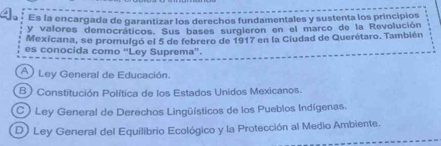 Es la encargada de garantizar los derechos fundamentales y sustenta los principios
y valores democráticos. Sus bases surgieron en el marco de la Revolución
Mexicana, se promulgó el 5 de febrero de 1917 en la Ciudad de Querétaro. También
es conocida como “Ley Suprema”.
A Ley General de Educación.
B) Constitución Política de los Estados Unidos Mexicanos.
C) Ley General de Derechos Lingüísticos de los Pueblos Indígenas.
D) Ley General del Equilibrio Ecológico y la Protección al Medio Ambiente.