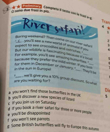 Ci sono due frasi in piu.
★ ★ elminaty, Completa il testo con le frasi ag Tran
4
River safari 1
2
Boring weekend? Then come on our river safari 3
I _C_ , you'll see a new world of animals! if you 4
expect to see crocodiles and ostriches.
But our wildlife is fascinating because it's local 5. .
For example, you'll see amazing butterflies. 6
because they prefer the mild winter. If you look
for them in December or January, _
in the sun in Europel
, They'll be
5_ , we'll give you a 10% group discount. So what
are you waiting for?
Di
a you won't find those butterflies in the UK 5
b you'll discover a new species of lizard
c If you join us on Saturday
d If you book a river safari for three or more people
e you'll be disappointed
f you won’t see parrots
g Some British butterflies will fly to Europe this autumn