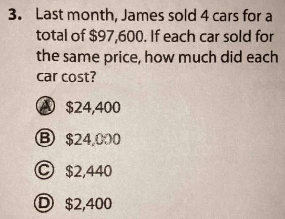 Last month, James sold 4 cars for a
total of $97,600. If each car sold for
the same price, how much did each
car cost?
A $24,400
Ⓑ $24,000
Ⓒ $2,440
Ⓓ $2,400