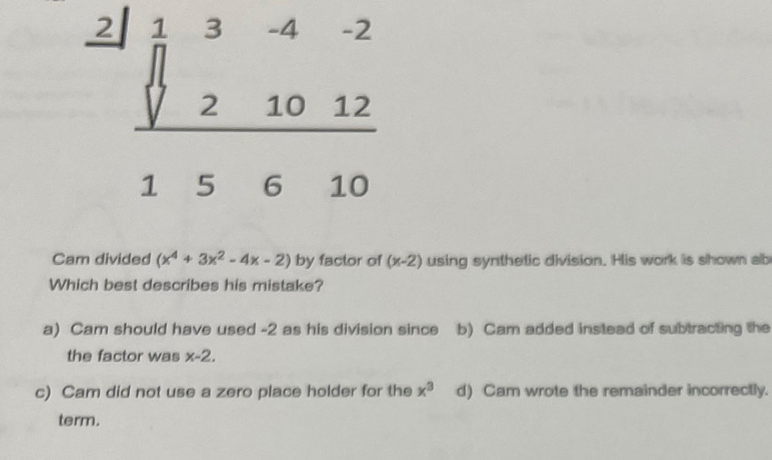 beginarrayr _ beginarrayr 2|13-4-2 021012&10&12 hline 15&6&10endarray 
Cam divided (x^4+3x^2-4x-2) by factor of (x-2) using synthetic division. His work is shown ab
Which best describes his mistake?
a) Cam should have used -2 as his division since b) Cam added instead of subtracting the
the factor was x-2,
c) Cam did not use a zero place holder for the x^3 d) Cam wrote the remainder incorrectly.
term.