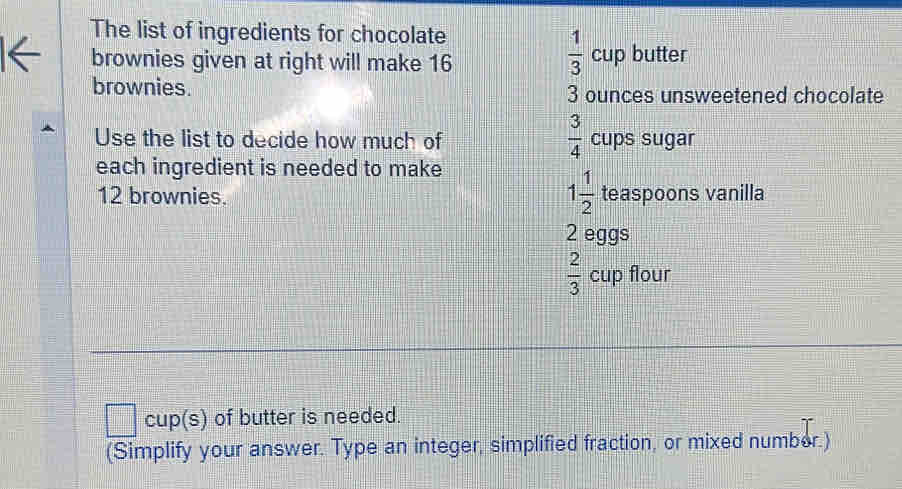 The list of ingredients for chocolate
 1/3 
brownies given at right will make 16 Cl up butter 
brownies. 3 ounces unsweetened chocolate
 3/4 
Use the list to decide how much of cups sugar 
each ingredient is needed to make
1 1/2 
12 brownies. teaspoons vanilla
2 eggs
 2/3  cup flour 
cup(s) of butter is needed. 
(Simplify your answer. Type an integer, simplified fraction, or mixed number.)