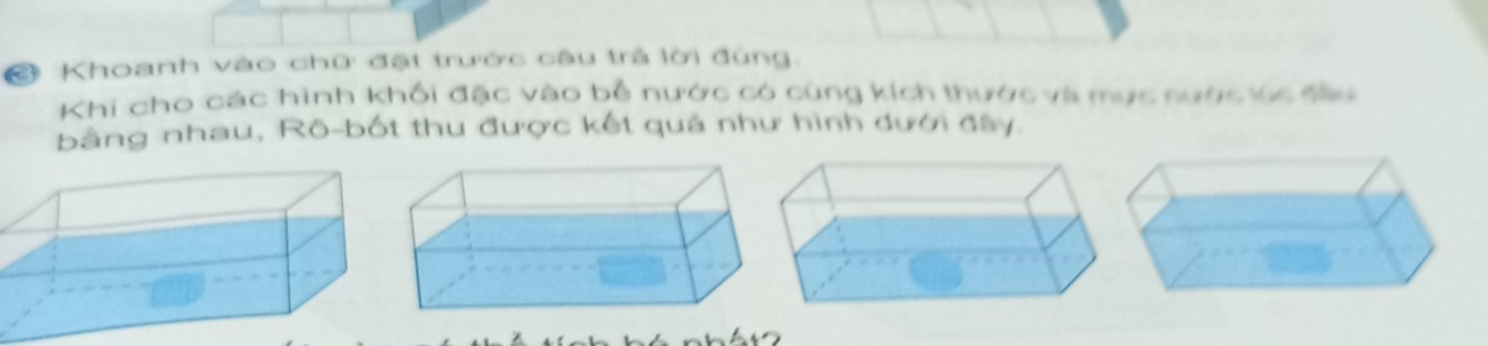 Khoanh vào chữ đặt trước câu trả lời đúng. 
Khi cho các hình khổi đặc vào bỗ nước có cùng kích thước và mục nước úc tàu 
bằng nhau, Rô-bốt thu được kết quả như hình dưới đây.