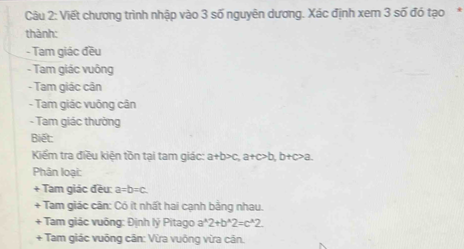 Viết chương trình nhập vào 3 số nguyên dương. Xác định xem 3 số đó tạo* 
thành: 
- Tam giác đều 
- Tam giác vuông 
- Tam giác cân 
- Tam giác vuông cân 
- Tam giác thường 
Biết: 
Kểm tra điều kiện tồn tại tam giác: a+b>c, a+c>b, b+c>a. 
Phân loại: 
+ Tam giác đều: a=b=c. 
+ Tam giác cân: Có ít nhất hai cạnh bằng nhau. 
+ Tam giác vuông: Định lý Pitago a^(wedge)2+b^(wedge)2=c^(wedge)2. 
+ Tam giác vuông cân: Vừa vuông vừa cân.