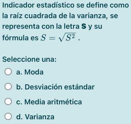 Indicador estadístico se define como
la raíz cuadrada de la varianza, se
representa con la letra $ y su
fórmula es S=sqrt(S^2). 
Seleccione una:
a. Moda
b. Desviación estándar
c. Media aritmética
d. Varianza