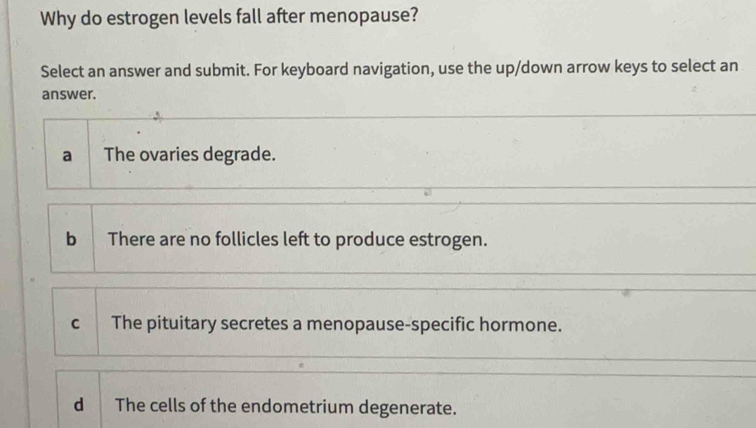 Why do estrogen levels fall after menopause?
Select an answer and submit. For keyboard navigation, use the up/down arrow keys to select an
answer.
a The ovaries degrade.
b There are no follicles left to produce estrogen.
c The pituitary secretes a menopause-specific hormone.
d The cells of the endometrium degenerate.