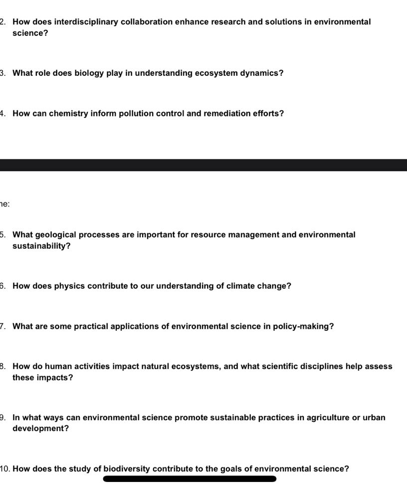 How does interdisciplinary collaboration enhance research and solutions in environmental 
science? 
3. What role does biology play in understanding ecosystem dynamics? 
4. How can chemistry inform pollution control and remediation efforts? 
he: 
5. What geological processes are important for resource management and environmental 
sustainability? 
6. How does physics contribute to our understanding of climate change? 
7. What are some practical applications of environmental science in policy-making? 
8. How do human activities impact natural ecosystems, and what scientific disciplines help assess 
these impacts? 
9. In what ways can environmental science promote sustainable practices in agriculture or urban 
development? 
10. How does the study of biodiversity contribute to the goals of environmental science?