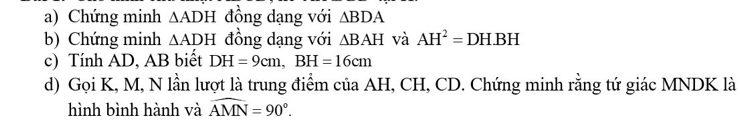 Chứng minh △ ADH đồng dạng với △ BDA
b) Chứng minh △ ADH đồng dạng với △ BAH và AH^2=DH.BH
c) Tính AD, AB biết DH=9cm, BH=16cm
d) Gọi K, M, N lần lượt là trung điểm của AH, CH, CD. Chứng minh rằng tứ giác MNDK là 
hình bình hành và widehat AMN=90°.