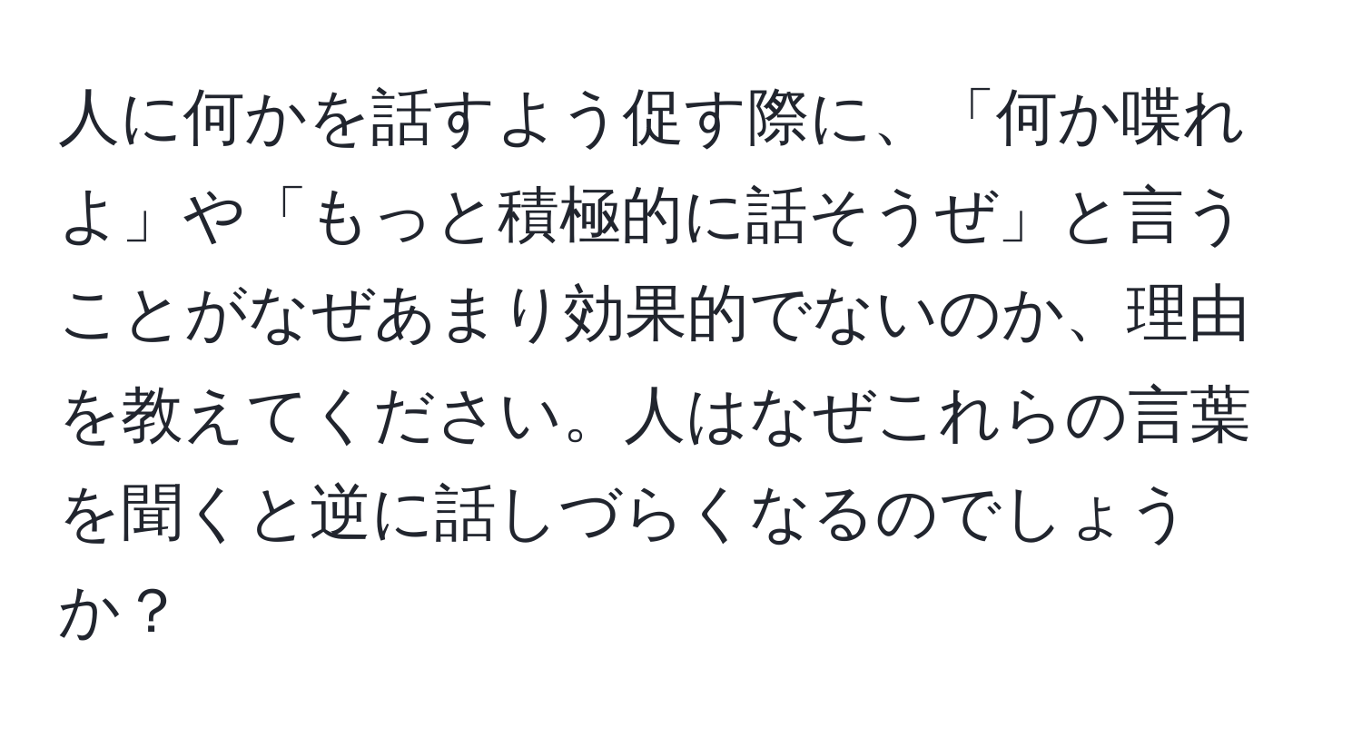 人に何かを話すよう促す際に、「何か喋れよ」や「もっと積極的に話そうぜ」と言うことがなぜあまり効果的でないのか、理由を教えてください。人はなぜこれらの言葉を聞くと逆に話しづらくなるのでしょうか？