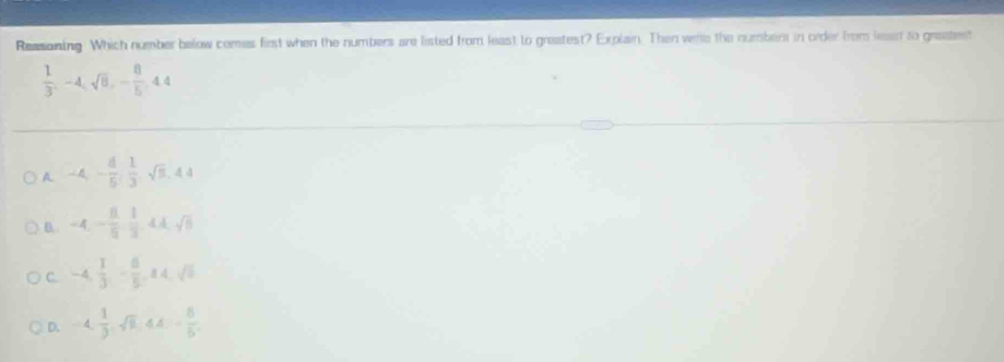 Reasoning. Which number below comes first when the numbers are listed from least to greatest? Explain. Then vere the numbers in order from least to grastest
 1/3 , -4, sqrt(6), - 8/5 , 44
A -4, - 8/5 ,  1/3 , sqrt(5), 4.4
B. -4, - 8/5 ,  1/3 , 4A, sqrt(5)
C. -4,  1/3 , - 8/5 , 14, sqrt(5)
D. -4,  1/9 , sqrt(8), - 8/5 