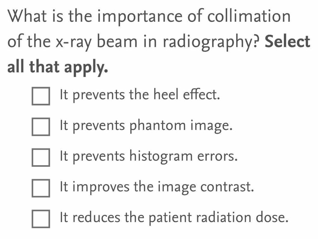 What is the importance of collimation
of the x -ray beam in radiography? Select
all that apply.
It prevents the heel effect.
It prevents phantom image.
It prevents histogram errors.
It improves the image contrast.
It reduces the patient radiation dose.