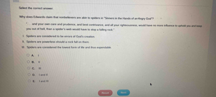 Select the correct answer.
Why does Edwards claim that nonbelievers are akin to spiders in "Sinners in the Hands of an Angry God"?
and your own care and prudence, and best contrivance, and all your righteousness, would have no more influence to uphold you and keep
you out of hell, than a spider's web would have to stop a falling rock."
1. Spiders are considered to be errors of God's creation.
1I. Spiders are powerless should a rock fall on them.
III. Spiders are considered the lowest form of life and thus expendable
A. 1
B. Ⅱ
C. Ⅲ
D. I and II
E. I and Ⅲ
Reset Next