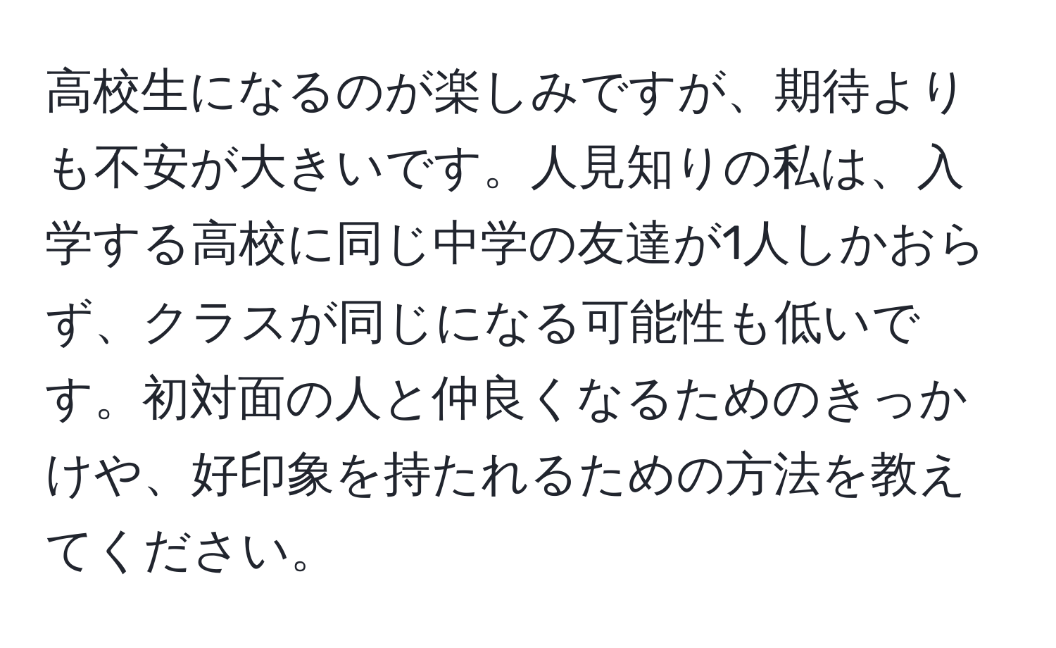 高校生になるのが楽しみですが、期待よりも不安が大きいです。人見知りの私は、入学する高校に同じ中学の友達が1人しかおらず、クラスが同じになる可能性も低いです。初対面の人と仲良くなるためのきっかけや、好印象を持たれるための方法を教えてください。