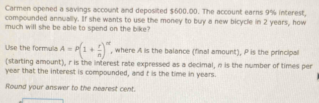 Carmen opened a savings account and deposited $600.00. The account earns 9% interest, 
compounded annually. If she wants to use the money to buy a new bicycle in 2 years, how 
much will she be able to spend on the bike? 
Use the formula A=P(1+ r/n )^nt , where A is the balance (final amount), P is the principal 
(starting amount), r is the interest rate expressed as a decimal, n is the number of times per
year that the interest is compounded, and t is the time in years. 
Round your answer to the nearest cent.