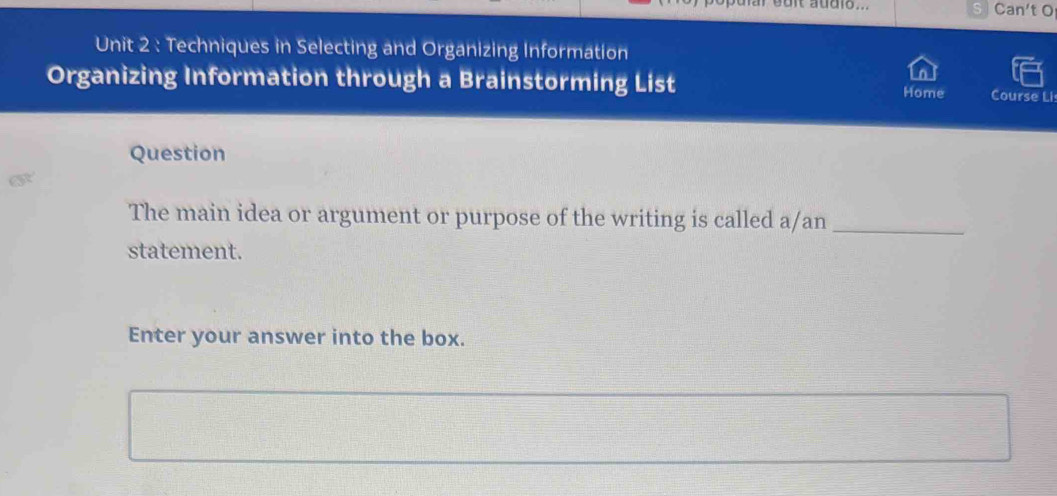 ouit addls.. Can't O 
Unit 2 : Techniques in Selecting and Organizing Information 
Organizing Information through a Brainstorming List Home Course Lis 
Question 
The main idea or argument or purpose of the writing is called a/an_ 
statement. 
Enter your answer into the box.