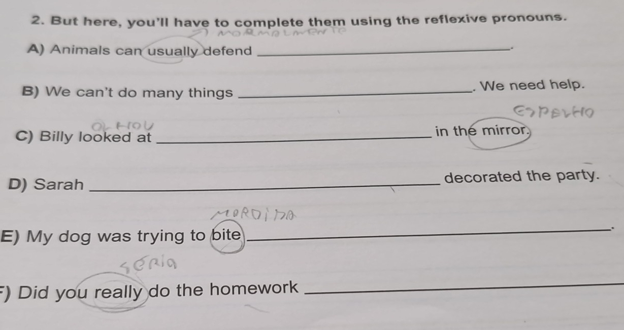 But here, you'll have to complete them using the reflexive pronouns. 
A) Animals can usually defend_ 
. 
B) We can't do many things _. We need help. 
C) Billy looked at _in the mirror. 
D) Sarah _decorated the party. 
E) My dog was trying to bite 
_. 
) Did you really do the homework 
_