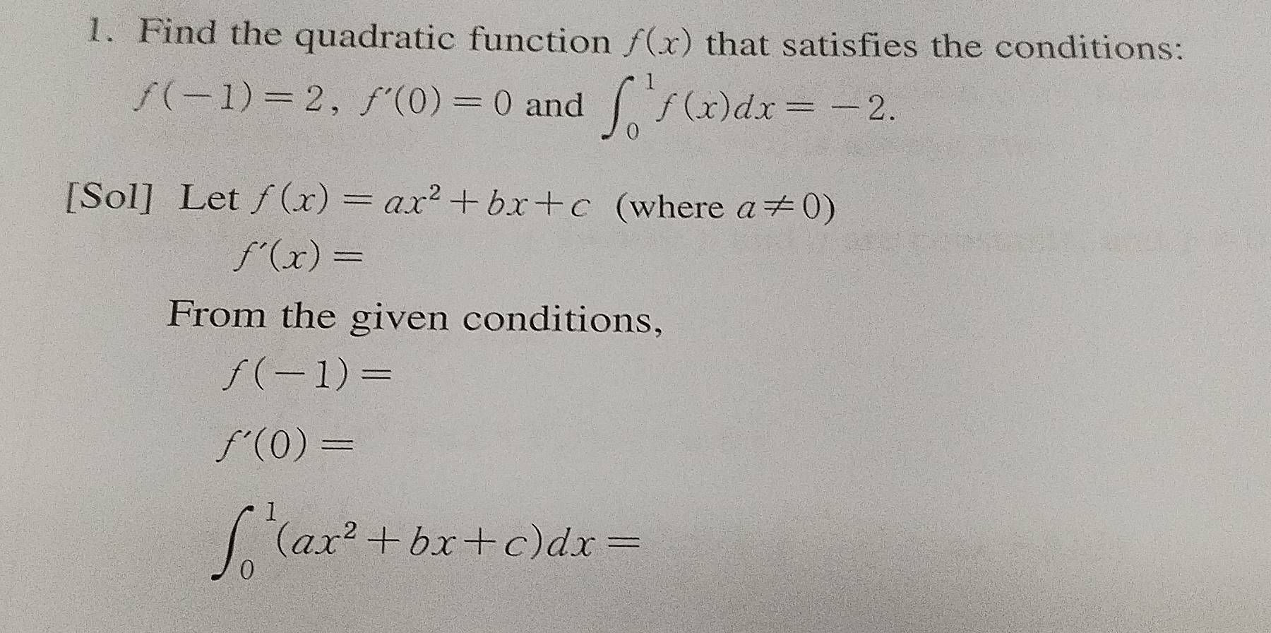 Find the quadratic function f(x) that satisfies the conditions:
f(-1)=2, f'(0)=0 and ∈t _0^(1f(x)dx=-2. 
[Sol] Let f(x)=ax^2)+bx+c (where a!= 0)
f'(x)=
From the given conditions,
f(-1)=
f'(0)=
∈t _0^(1(ax^2)+bx+c)dx=