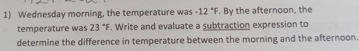 Wednesday morning, the temperature was -12°F. By the afternoon, the 
temperature was 23°F. Write and evaluate a subtraction expression to 
determine the difference in temperature between the morning and the afternoon.