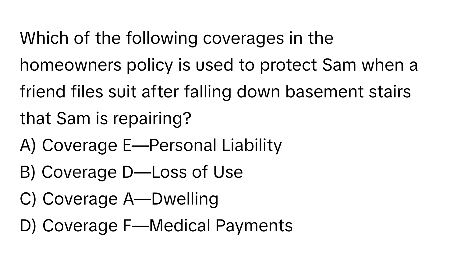 Which of the following coverages in the homeowners policy is used to protect Sam when a friend files suit after falling down basement stairs that Sam is repairing? 

A) Coverage E—Personal Liability 
B) Coverage D—Loss of Use 
C) Coverage A—Dwelling 
D) Coverage F—Medical Payments