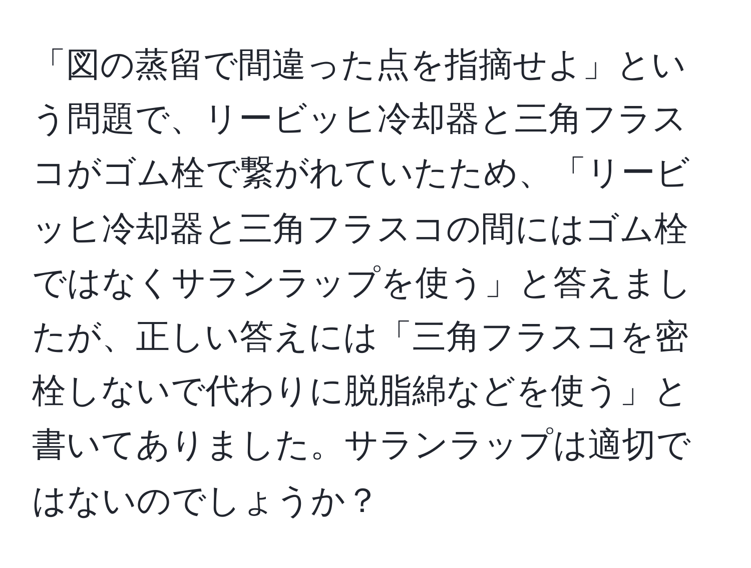 「図の蒸留で間違った点を指摘せよ」という問題で、リービッヒ冷却器と三角フラスコがゴム栓で繋がれていたため、「リービッヒ冷却器と三角フラスコの間にはゴム栓ではなくサランラップを使う」と答えましたが、正しい答えには「三角フラスコを密栓しないで代わりに脱脂綿などを使う」と書いてありました。サランラップは適切ではないのでしょうか？