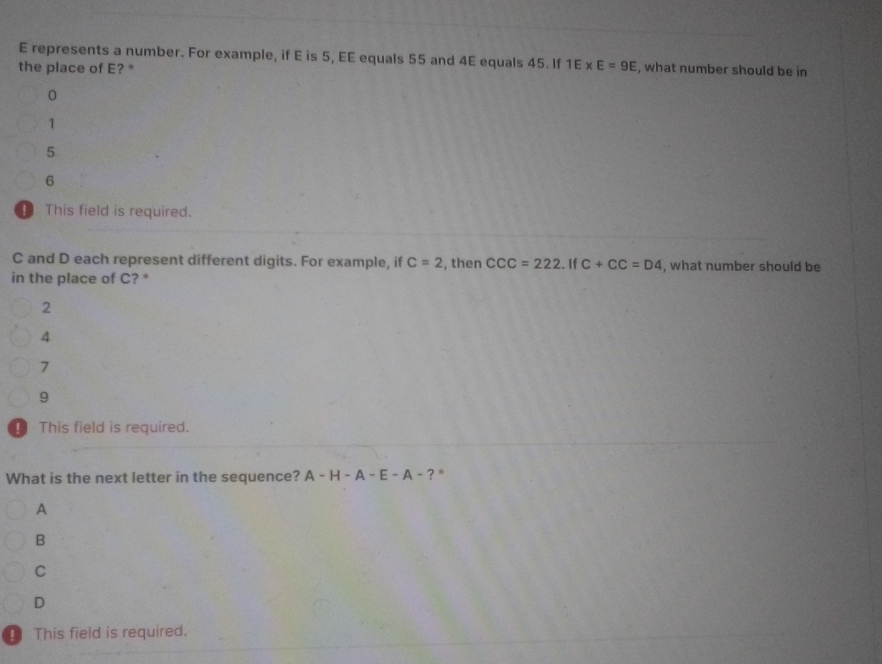 E represents a number. For example, if E is 5, EE equals 55 and 4E equals 45. If 1E* E=9E
the place of E? * , what number should be in
1
5
6
This field is required.
C and D each represent different digits. For example, if C=2 , then CCC=222. If C+CC=D4 , what number should be
in the place of C? *
2
4
7
9
This field is required.
What is the next letter in the sequence? A-H-A-E-A-? ,
A
B
C
D
！ This field is required.