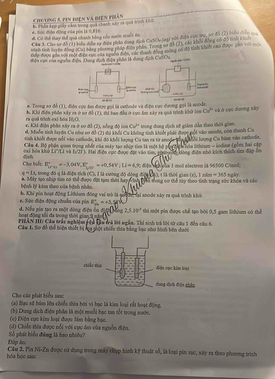 chương 5. Pin điện và điện phân
b. Phần kẹp giấy cầm trong quâ chanh xây ra quá trình khứ.
c. Sức điện động của pin là 0,816.
d. Có thể thay thể quả chanh bằng cốc nước muối ăn
Câu 3. Cho sơ đồ (1) biểu diễn sự điện phân dung dịch CuSO₄ (aq) với điện cực trơ, sơ đồ (2) biểu diễn quá
trình tinh luyên đồng (Cu) bằng phương pháp điện phân. Trong sơ đồ (2), các khổi đồng có độ tinh khiết
thấp được gắn với một điện cực của nguồn điện, các thanh đồng mông có độ tinh khiết cao được gắn với mộy
điện cực của nguồn điện. Dung dịch điện phân là dung dịch CuSO4.
Muễn điện 1 ml)
a. Trong sơ đồ (1), điện cực âm được gọi là cathode và điện cục dương gọi là anode.
b. Khi điện phần xây ra ở sơ đồ (1), thì ban đầu ở cực âm xây ra quá trình khử ion Cu^(2+) và ở cực dương xảy
ra quá trình oxi hóa H_2O.
c. Khi điện phân xảy ra ở sơ đồ (2), nồng độ ion Cu^(2+) trong dung dịch sẽ giám dần theo thời gian.
d. Muốn tỉnh luyện Cu như sơ đồ (2) thì khối Cu không tinh khiết phải được pối vào anode, còn thanh Cu
tinh khiết được nổi vào cathode, khi đó khối lượng Cu tan ra từ anode bằng nhổi lượng Cu bám vào cathode.
Câu 4. Bộ phận quan trọng nhất của máy tạo nhịp tim là một hệ pin điện hóa lithium - iodine (gồm hai cấp
oxi hóa khủ Li*/Li và L/2I). Hai điện cực được đặt vào tim, phát sinh dòng điện nhỏ kích thích tim đặp ôn
đjnh.
Cho biết: E_(Lr/LI)°=-3,04V,E_l_2/2T^circ =+0,54V;Li=6,9 9; điện tích của 1 mol electron là 96500 C/mol;
q=I.t, trong đó q là điện tích (C), I là cường độ dòng điện (A), t là thời gian (s), 1 năm =365 ngày.
a. Máy tạo nhịp tim có thể được đặt tạm thời hay vĩnh Viên trong cơ thể tùy theo tình trạng sức khỏc và các
bệnh lý kêm theo của bệnh nhân.
b. Khi pin hoạt động Lithium đóng vai trò là andde, lại anode xảy ra quá trình khứ.
c. Sức điện động chuẩn của pín E_(pio)^o=+3,5
d. Nếu pin tạo ra một dòng điện ổn định bằng 2,5.10^(-5) thì một pin được chế tạo bởi 0,5 gam lithium có thể
hoạt động tối đa trong thời gian 9 năm
PHAN III: Câu trắc nghiệm yêu cầu trả lời ngắn. Thí sinh trả lời từ câu 1 đến câu 6.
Câu 1. Sơ đồ thể hiện thiết bị mạ một chiếc thìa bằng bạc như hình bên dưới
Cho các phát biểu sau:
(a) Bạc sẽ bám lên chiếc thìa bởi vì bạc là kim loại rất hoạt động.
(b) Dung dịch điện phân là một muối bạc tan tốt trong nước.
(c) Điện cực kim loại được làm bằng bạc.
(d) Chiếc thìa được nối với cực âm của nguồn điện.
Số phát biểu đúng là bao nhiêu?
Đáp án:
Câu 2. Pin Ni-Zn được sử dụng trong máy chụp hình kỹ thuật số, là loại pin sạc, xãy ra theo phương trình
hóa học sau: