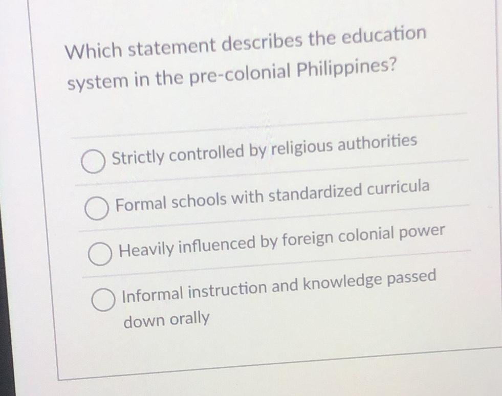 Which statement describes the education
system in the pre-colonial Philippines?
Strictly controlled by religious authorities
Formal schools with standardized curricula
Heavily influenced by foreign colonial power
Informal instruction and knowledge passed
down orally