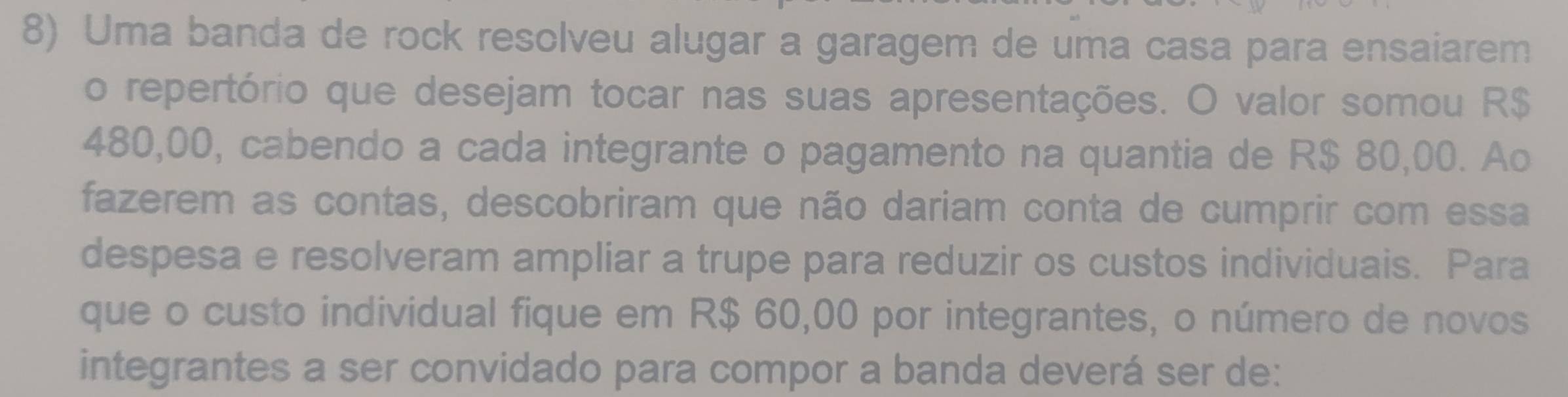 Uma banda de rock resolveu alugar a garagem de uma casa para ensaiarem 
o repertório que desejam tocar nas suas apresentações. O valor somou R$
480,00, cabendo a cada integrante o pagamento na quantia de R$ 80,00. Ao 
fazerem as contas, descobriram que não dariam conta de cumprir com essa 
despesa e resolveram ampliar a trupe para reduzir os custos individuais. Para 
que o custo individual fique em R$ 60,00 por integrantes, o número de novos 
integrantes a ser convidado para compor a banda deverá ser de: