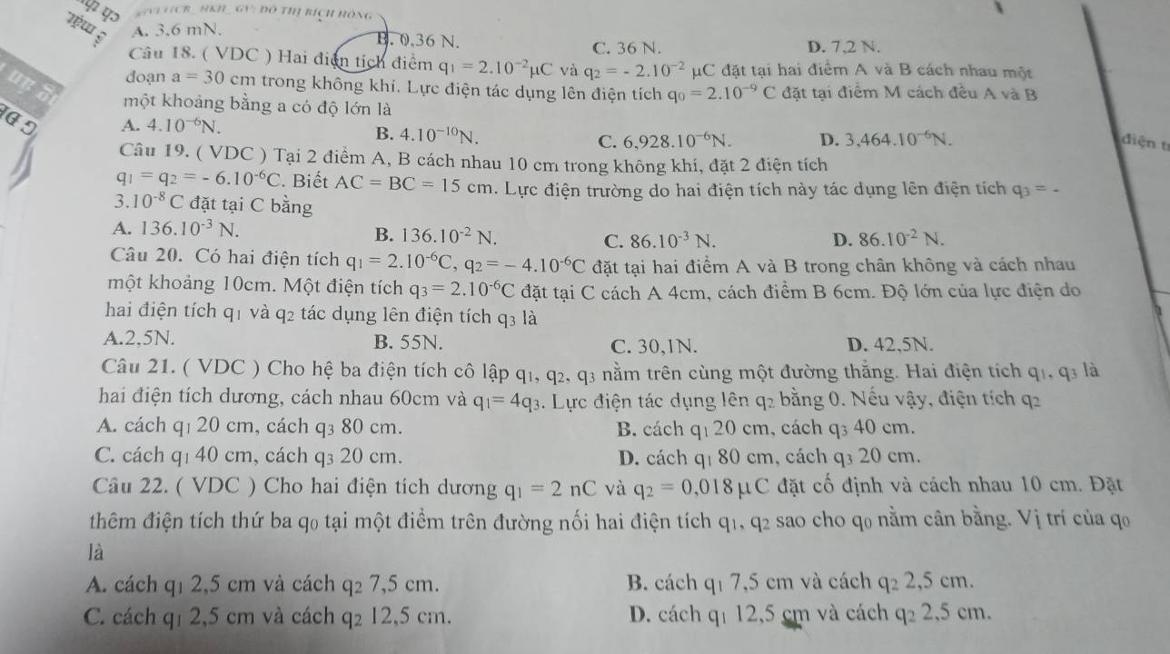 KiNi V(CR_ hKH _ GV: đô thị bích hồng
A. 3.6 mN. B. 0.36 N. D. 7,2 N.
C. 36 N.
Câu 18. ( VDC ) Hai điện tích điểm q_1=2.10^(-2)mu C và q_2=-2.10^(-2)mu C đặt tại hai điểm A và B cách nhau một
doạn a=30cm trong không khí. Lực điện tác dụng lên điện tích q_0=2.10^(-9)C đặt tại điểm M cách đều A và B
uy 5 một khoảng bằng a có độ lớn là
1ª 5 A. 4.10^(-6)N. B. 4.10^(-10)N. C. 6,928.10^(-6)N. D. 3,464.10^(-6)N.
đdiện tí
Câu 19. ( VDC ) Tại 2 điểm A, B cách nhau 10 cm trong không khí, đặt 2 điện tích
q_1=q_2=-6.10^(-6)C. Biết AC=BC=15cm. Lực điện trường do hai điện tích này tác dụng lên điện tích q_3=.
3. 10^(-8)C đặt tại C bằng
A. 136.10^(-3)N. 86.10^(-2)N.
B. 136.10^(-2)N. C. 86.10^(-3)N. D.
Câu 20. Có hai điện tích q_1=2.10^(-6)C,q_2=-4.10^(-6)C đặt tại hai điểm A và B trong chân không và cách nhau
một khoảng 10cm. Một điện tích q_3=2.10^(-6)C đặt tại C cách A 4cm, cách điểm B 6cm. Độ lớn của lực điện do
hai điện tích q1 và q2 tác dụng lên điện tích q3 là
A.2,5N. B. 55N. C. 30,1N. D. 42,5N.
Câu 21. ( VDC ) Cho hệ ba điện tích cô lập q1, q2, q3 nằm trên cùng một đường thắng. Hai điện tích q1,q_3 là
hai điện tích dương, cách nhau 60cm và q_1=4q_3 3. Lực điện tác dụng lên q2 bằng 0. Nếu vậy, điện tích q2
A. cách q₁ 20 cm, cách q₃ 80 cm. B. cách qι 20 cm, cách q₃ 40 cm.
C. cách qı 40 cm, cách q₃ 20 cm. D. cách q₁ 80 cm, cách q₃ 20 cm.
Câu 22. ( VDC ) Cho hai điện tích dương q_1=2nC và q_2=0,018mu C đặt cố định và cách nhau 10 cm. Đặt
thêm điện tích thứ ba q₀ tại một điểm trên đường nối hai điện tích q_1,q_2 sao cho qo nằm cân bằng. Vị trí của q
là
A. cách q1 2,5 cm và cách q₂ 7,5 cm. B. cách qī 7,5 cm và cách q_22,5cm.
C. cách q₁ 2,5 cm và cách q₂ 12,5 cm. D. cách qí 12,5 cm và cách q_22,5 cm.