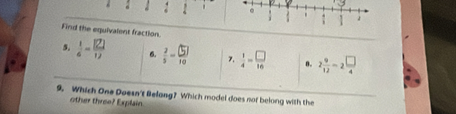 Find the equivalent fraction.
5.  1/6 - 121/12  6.  2/5 - □ /10  7.  1/4 = □ /16  8. 2 9/12 -2 □ /4 
9. Which One Doesn't Belang? Which model does not belong with the
other three? Explain.