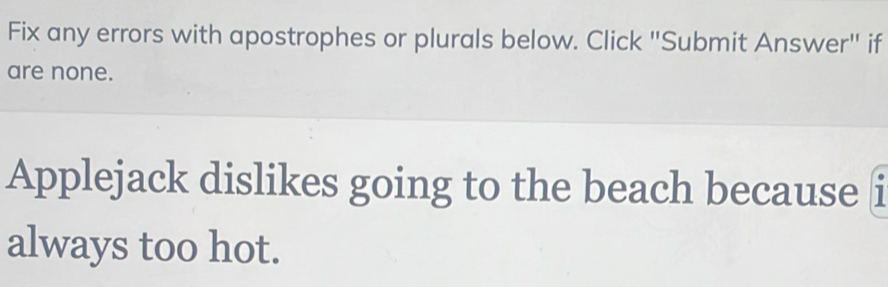 Fix any errors with apostrophes or plurals below. Click "Submit Answer" if 
are none. 
Applejack dislikes going to the beach because i 
always too hot.