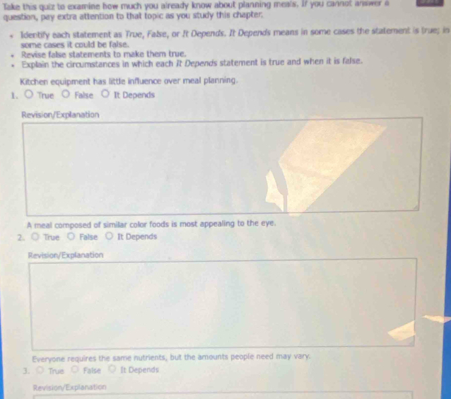 Take this quiz to examine how much you already know about planning meals, If you cannot answer a
question, pay extra attention to that topic as you study this chapter.
Identify each statement as True, False, or It Depends. It Depends means in some cases the statement is true; in
some cases it could be false.
Revise false statements to make them true.
. Explain the circumstances in which each It Depends statement is true and when it is false.
Kitchen equipment has little influence over meal planning.
1. ) True False It Depends
Revision/Explanation
A meal composed of similar color foods is most appealing to the eye.
2、 ○True  False It Depends
Revision/Explanation
Everyone requires the same nutrients, but the amounts people need may vary.
3、 True False It Depends
Revision/Explanation