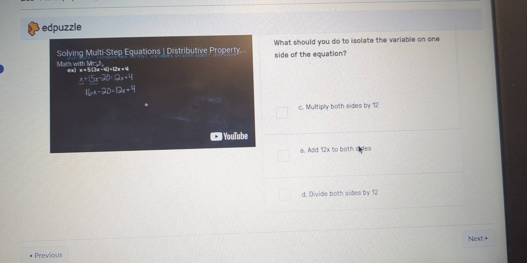 edpuzzle
What should you do to isolate the variable on one
Solving Multi-Step Equations | Distributive Property,... side of the equation?
Math with Mr.J
ex) x+5(3x-4)=12x+4
_ x+_ 15x-20=12x+4
16x-20=12x+4
c. Multiply both sides by 12
YouTube
a. Add 12x to both sides
d. Divide both sides by 12
Next >
• Previous