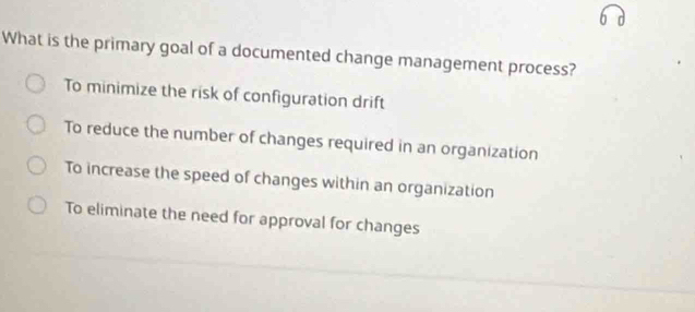 What is the primary goal of a documented change management process?
To minimize the risk of configuration drift
To reduce the number of changes required in an organization
To increase the speed of changes within an organization
To eliminate the need for approval for changes