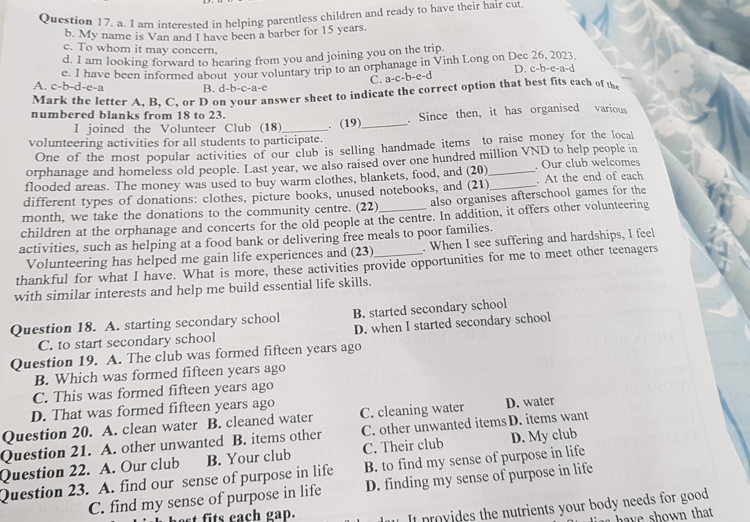 am interested in helping parentless children and ready to have their hair cut
b. My name is Van and I have been a barber for 15 years
c. To whom it may concern,
d. I am looking forward to hearing from you and joining you on the trip.
e. I have been informed about your voluntary trip to an orphanage in Vinh Long on Dec 26, 2023. D. c-b-e-a-d
C. a-c-b-e-d
A. c-b-d -e-a B. d-b-c-a-e
Mark the letter A. B. C. or D on your answer sheet to indicate the correct option that best fits each of the
numbered blanks from 18 to 23.
I joined the Volunteer Club (18)_ . (19) _. Since then, it has organised various
volunteering activities for all students to participate.
One of the most popular activities of our club is selling handmade items to raise money for the local
orphanage and homeless old people. Last year, we also raised over one hundred million VND to help people in
flooded areas. The money was used to buy warm clothes, blankets, food, and (20)_
. Our club welcomes
different types of donations: clothes, picture books, unused notebooks, and (21)_ . At the end of each
month, we take the donations to the community centre. (22) also organises afterschool games for the
children at the orphanage and concerts for the old people at the centre. In addition, it offers other volunteering
activities, such as helping at a food bank or delivering free meals to poor families.
Volunteering has helped me gain life experiences and (23) . When I see suffering and hardships, I feel
thankful for what I have. What is more, these activities provide opportunities for me to meet other teenagers
with similar interests and help me build essential life skills.
Question 18. A. starting secondary school B. started secondary school
C. to start secondary school D. when I started secondary school
Question 19. A. The club was formed fifteen years ago
B. Which was formed fifteen years ago
C. This was formed fifteen years ago
D. That was formed fifteen years ago
Question 20. A. clean water B. cleaned water C. cleaning water D. water
Question 21. A. other unwanted B. items other C. other unwanted items D. items want
Question 22. A. Our club B. Your club C. Their club D. My club
Question 23. A. find our sense of purpose in life B. to find my sense of purpose in life
C. find my sense of purpose in life D. finding my sense of purpose in life
est fits each gap.
It provides the nutrients your body needs for good
a have shown that.