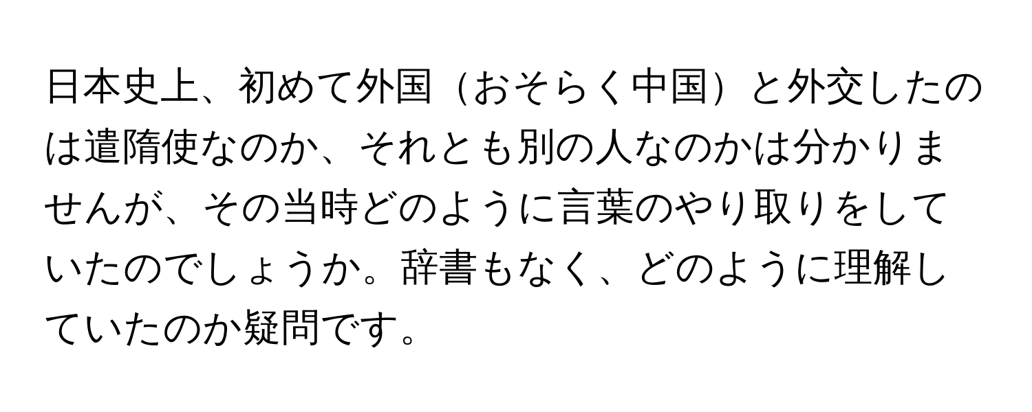 日本史上、初めて外国おそらく中国と外交したのは遣隋使なのか、それとも別の人なのかは分かりませんが、その当時どのように言葉のやり取りをしていたのでしょうか。辞書もなく、どのように理解していたのか疑問です。