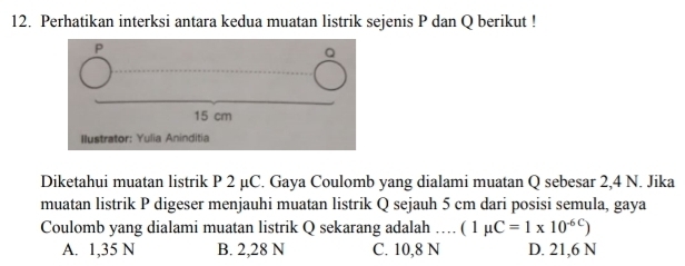 Perhatikan interksi antara kedua muatan listrik sejenis P dan Q berikut !
Diketahui muatan listrik P 2 µC. Gaya Coulomb yang dialami muatan Q sebesar 2,4 N. Jika
muatan listrik P digeser menjauhi muatan listrik Q sejauh 5 cm dari posisi semula, gaya
Coulomb yang dialami muatan listrik Q sekarang adalah … (1mu C=1* 10^(-6C))
A. 1,35 N B. 2,28 N C. 10,8 N D. 21,6 N