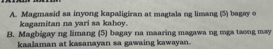 Magmasid sa inyong kapaligiran at magtala ng limang (5) bagay o 
kagamitan na yari sa kahoy. 
B. Magbigay ng limang (5) bagay na maaring magawa ng mga taong may 
kaalaman at kasanayan sa gawaing kawayan.