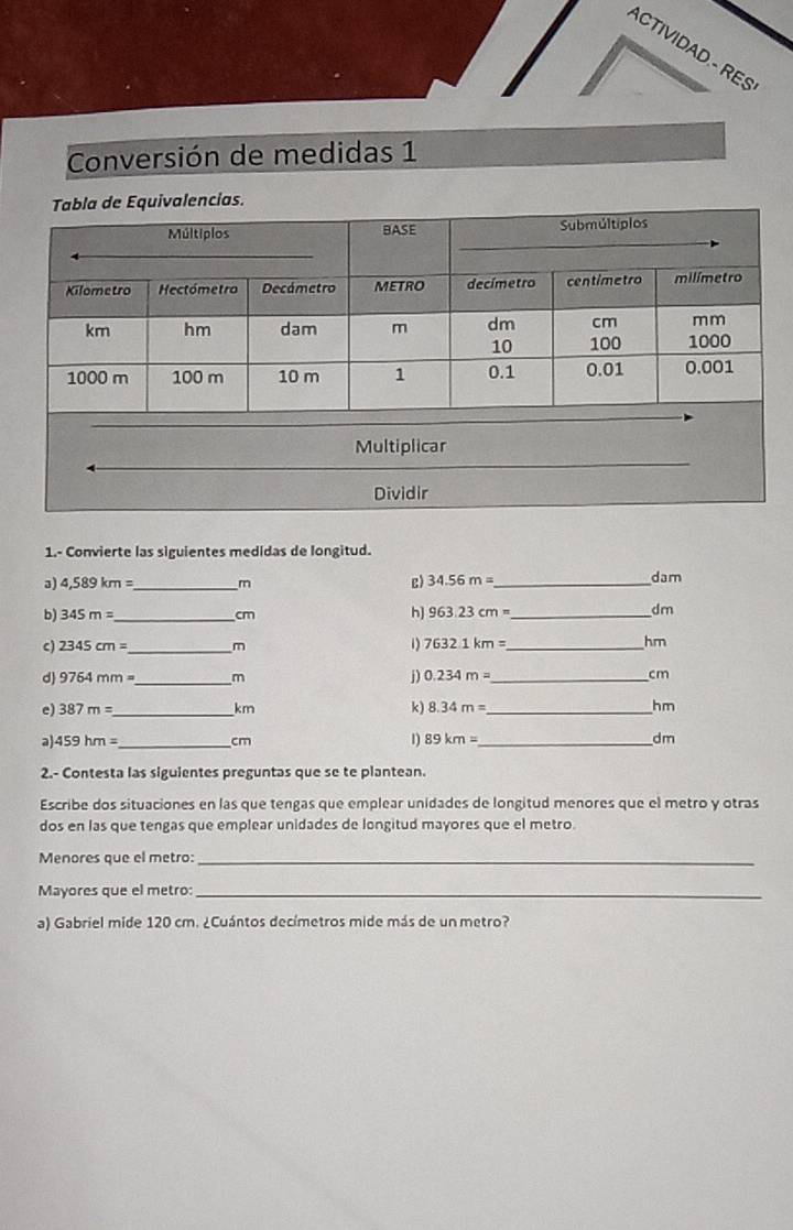 ACTIVIDAD - RES 
Conversión de medidas 1 
ias. 
1.- Convierte las siguientes medidas de longitud. 
3) 4,589km= _  m c) 34.56m= dam
b) 345m= _  cm h] 963.23cm= _ 
dm
2345cm= _  m
1) 7632.1km= _  hm
。 9764mm= _  m j) 0.234m= _ cm
e) 387m= _  km k) 8.34m= _  hm
a) 459hm= _ 89km= _  dm
cm
1) 
2.- Contesta las siguientes preguntas que se te plantean. 
Escribe dos situaciones en las que tengas que emplear unidades de longitud menores que el metro y otras 
dos en las que tengas que emplear unidades de longitud mayores que el metro. 
Menores que el metro:_ 
Mayores que el metro:_ 
a) Gabriel mide 120 cm. ¿Cuántos decímetros mide más de un metro?