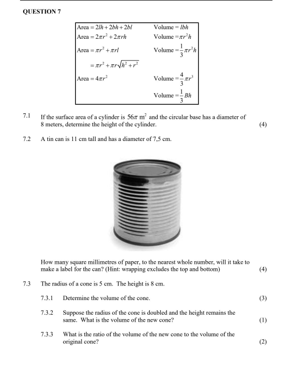 7.1 If the surface area of a cylinder is 56π m^2 and the circular base has a diameter of
8 meters, determine the height of the cylinder. (4)
7.2 A tin can is 11 cm tall and has a diameter of 7,5 cm.
How many square millimetres of paper, to the nearest whole number, will it take to
make a label for the can? (Hint: wrapping excludes the top and bottom) (4)
7.3 The radius of a cone is 5 cm. The height is 8 cm.
7.3.1 Determine the volume of the cone. (3)
7.3.2 Suppose the radius of the cone is doubled and the height remains the
same. What is the volume of the new cone? (1)
7.3.3 What is the ratio of the volume of the new cone to the volume of the
original cone? (2)