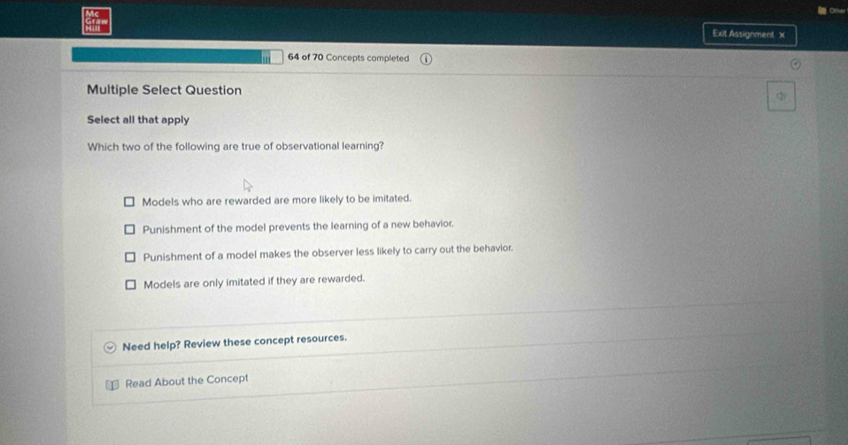 Exit Assignment x
64 of 70 Concepts completed
Multiple Select Question
Select all that apply
Which two of the following are true of observational learning?
Models who are rewarded are more likely to be imitated.
Punishment of the model prevents the learning of a new behavior.
Punishment of a model makes the observer less likely to carry out the behavior.
Models are only imitated if they are rewarded.
Need help? Review these concept resources.
Read About the Concept