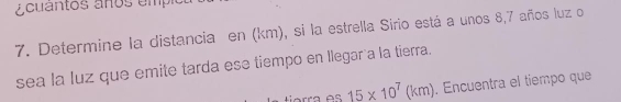 acuantos años empio 
7. Determine la distancia en (km), si la estrella Sirio está a unos 8, 7 años luz o 
sea la luz que emite tarda ese tiempo en llegar a la tierra. 
Førra os 15* 10^7(km). Encuentra el tiempo que