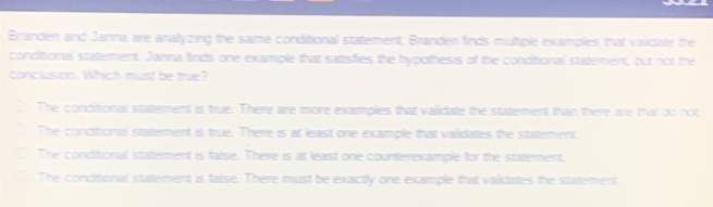 Branden and Janna are analyzing the same conditional statement, Branden finds multiple examples that valcate the
conditional statement. Janna finds one example that satisfies the hypothesis of the conditional statement, but not the
conclusion. Which must be true?
The conditional staterment is true. There aire more examples that validate the statement than there are that do not,
The concitional statement is true. There is at least one example that validates the statement.
The conditional staterment is false. There is at least one counterexample for the statement.
The conditional statement is false. There must be exactly one example that validates the statement,