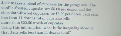 Jack makes a blend of cupcakes for the garage sale. The 
vanilla-frosted cupcakes are $5.00 per dozen, and the 
chocolate-frosted cupcakes are $6.00 per dozen. Jack sells 
less than 11 dozens total. Jack also sells 
more than $22.50 worth of cupcakes. 
Using this information, what is the inequality showing 
that Jack sells less than 11 dozens total?